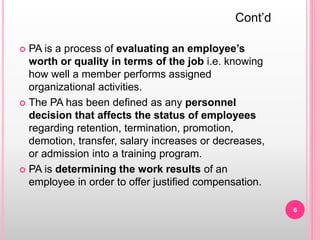  PA is a process of evaluating an employee’s
worth or quality in terms of the job i.e. knowing
how well a member performs assigned
organizational activities.
 The PA has been defined as any personnel
decision that affects the status of employees
regarding retention, termination, promotion,
demotion, transfer, salary increases or decreases,
or admission into a training program.
 PA is determining the work results of an
employee in order to offer justified compensation.
Cont’d
6
 