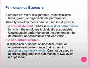 PERFORMANCE ELEMENTS
Elements are Work assignments, responsibilities,
team, group, or organizational performance.
Three types of elements can be used in PA process:
 A critical element : address individual performance
for which the employee individually accountable.
Unacceptable performance on the element can be
determined unaccountable and vice versa.
 A non-critical element:
A dimension or aspect of individual, team, or
organizational performance that is used in
assigning a summary levels. Can not be used in
appraisal programs that summarize at two levels
(i.e. pass/fail).
9
 