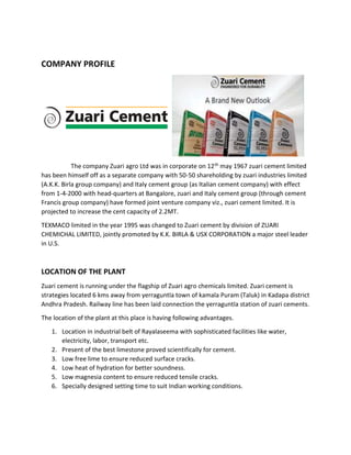 COMPANY PROFILE
The company Zuari agro Ltd was in corporate on 12th may 1967 zuari cement limited
has been himself off as a separate company with 50-50 shareholding by zuari industries limited
(A.K.K. Birla group company) and Italy cement group (as Italian cement company) with effect
from 1-4-2000 with head-quarters at Bangalore, zuari and Italy cement group (through cement
Francis group company) have formed joint venture company viz., zuari cement limited. It is
projected to increase the cent capacity of 2.2MT.
TEXMACO limited in the year 1995 was changed to Zuari cement by division of ZUARI
CHEMICHAL LIMITED, jointly promoted by K.K. BIRLA & USX CORPORATION a major steel leader
in U.S.
LOCATION OF THE PLANT
Zuari cement is running under the flagship of Zuari agro chemicals limited. Zuari cement is
strategies located 6 kms away from yerraguntla town of kamala Puram (Taluk) in Kadapa district
Andhra Pradesh. Railway line has been laid connection the yerraguntla station of zuari cements.
The location of the plant at this place is having following advantages.
1. Location in industrial belt of Rayalaseema with sophisticated facilities like water,
electricity, labor, transport etc.
2. Present of the best limestone proved scientifically for cement.
3. Low free lime to ensure reduced surface cracks.
4. Low heat of hydration for better soundness.
5. Low magnesia content to ensure reduced tensile cracks.
6. Specially designed setting time to suit Indian working conditions.
 