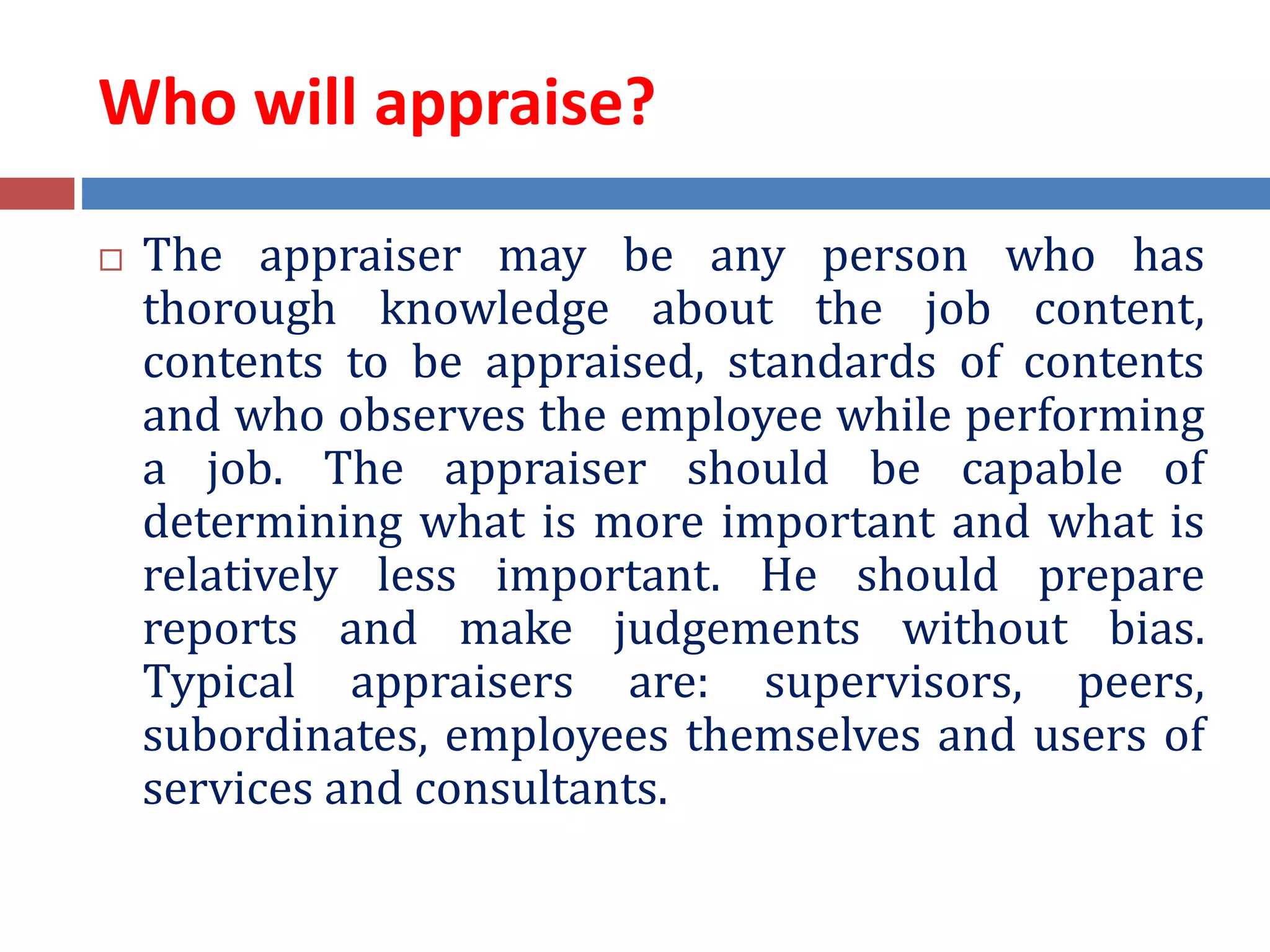 Who will appraise?
 The appraiser may be any person who has
thorough knowledge about the job content,
contents to be appraised, standards of contents
and who observes the employee while performing
a job. The appraiser should be capable of
determining what is more important and what is
relatively less important. He should prepare
reports and make judgements without bias.
Typical appraisers are: supervisors, peers,
subordinates, employees themselves and users of
services and consultants.
 
