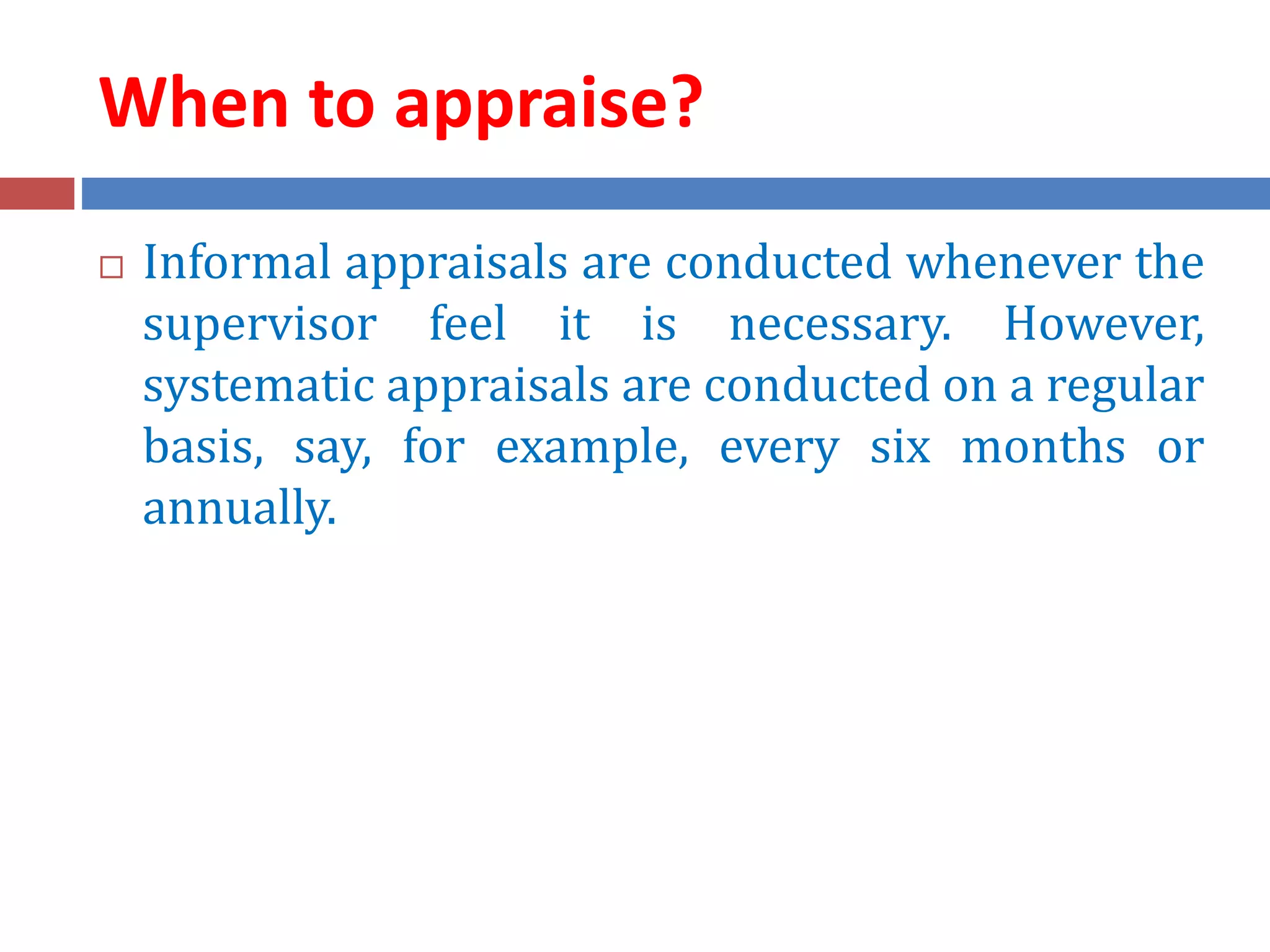 When to appraise?
 Informal appraisals are conducted whenever the
supervisor feel it is necessary. However,
systematic appraisals are conducted on a regular
basis, say, for example, every six months or
annually.
 