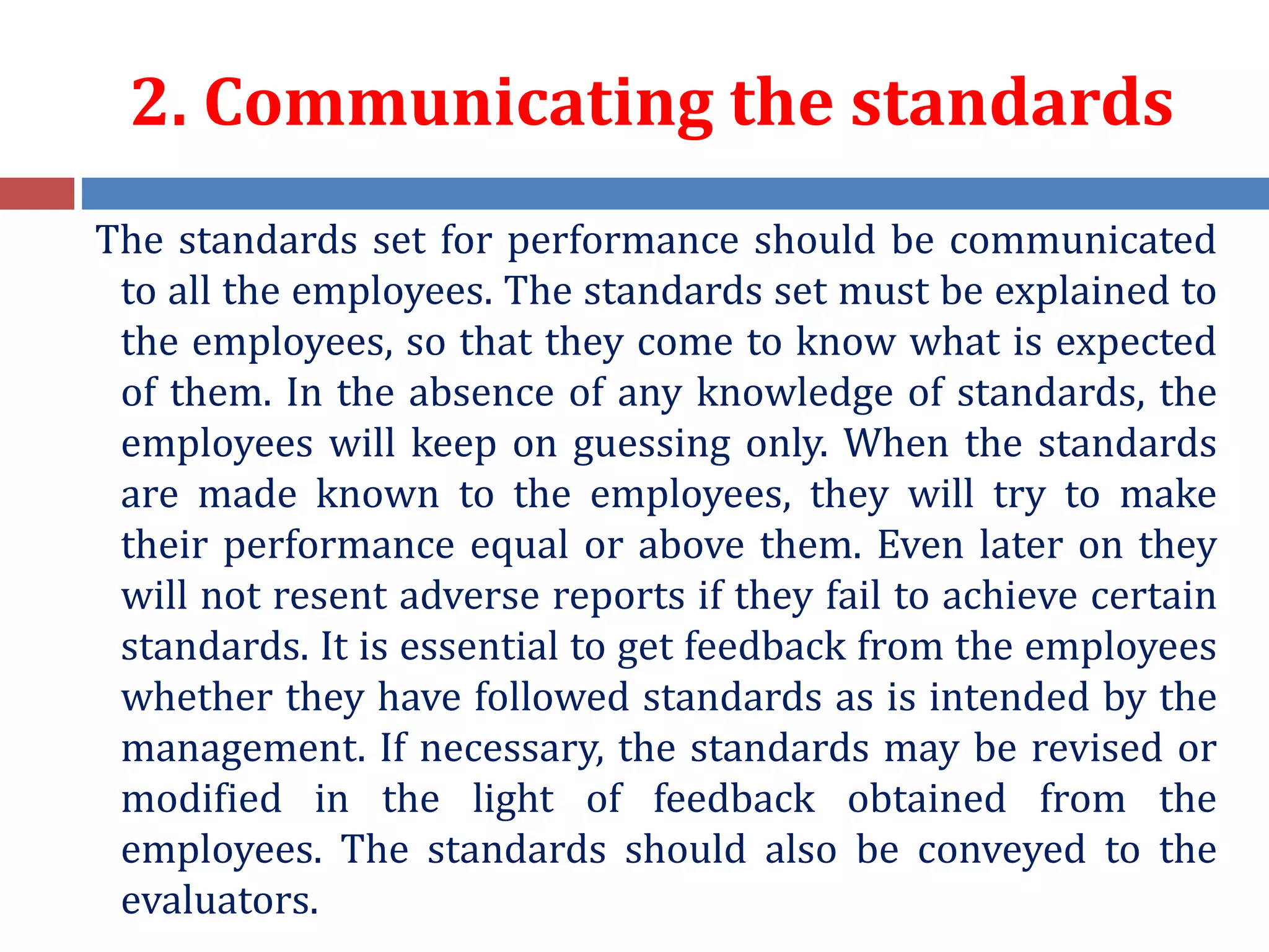 2. Communicating the standards
The standards set for performance should be communicated
to all the employees. The standards set must be explained to
the employees, so that they come to know what is expected
of them. In the absence of any knowledge of standards, the
employees will keep on guessing only. When the standards
are made known to the employees, they will try to make
their performance equal or above them. Even later on they
will not resent adverse reports if they fail to achieve certain
standards. It is essential to get feedback from the employees
whether they have followed standards as is intended by the
management. If necessary, the standards may be revised or
modified in the light of feedback obtained from the
employees. The standards should also be conveyed to the
evaluators.
 