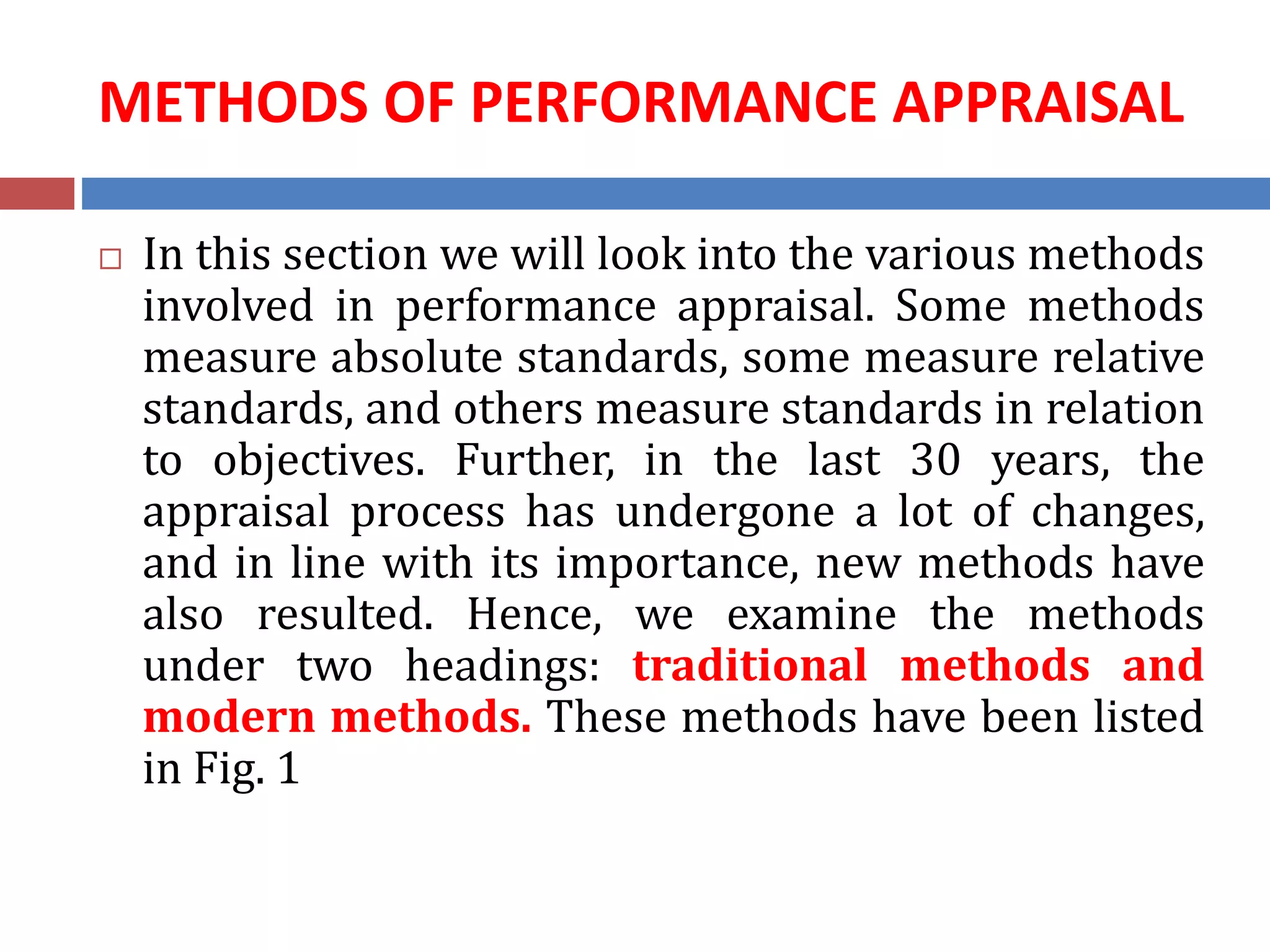 METHODS OF PERFORMANCE APPRAISAL
 In this section we will look into the various methods
involved in performance appraisal. Some methods
measure absolute standards, some measure relative
standards, and others measure standards in relation
to objectives. Further, in the last 30 years, the
appraisal process has undergone a lot of changes,
and in line with its importance, new methods have
also resulted. Hence, we examine the methods
under two headings: traditional methods and
modern methods. These methods have been listed
in Fig. 1
 