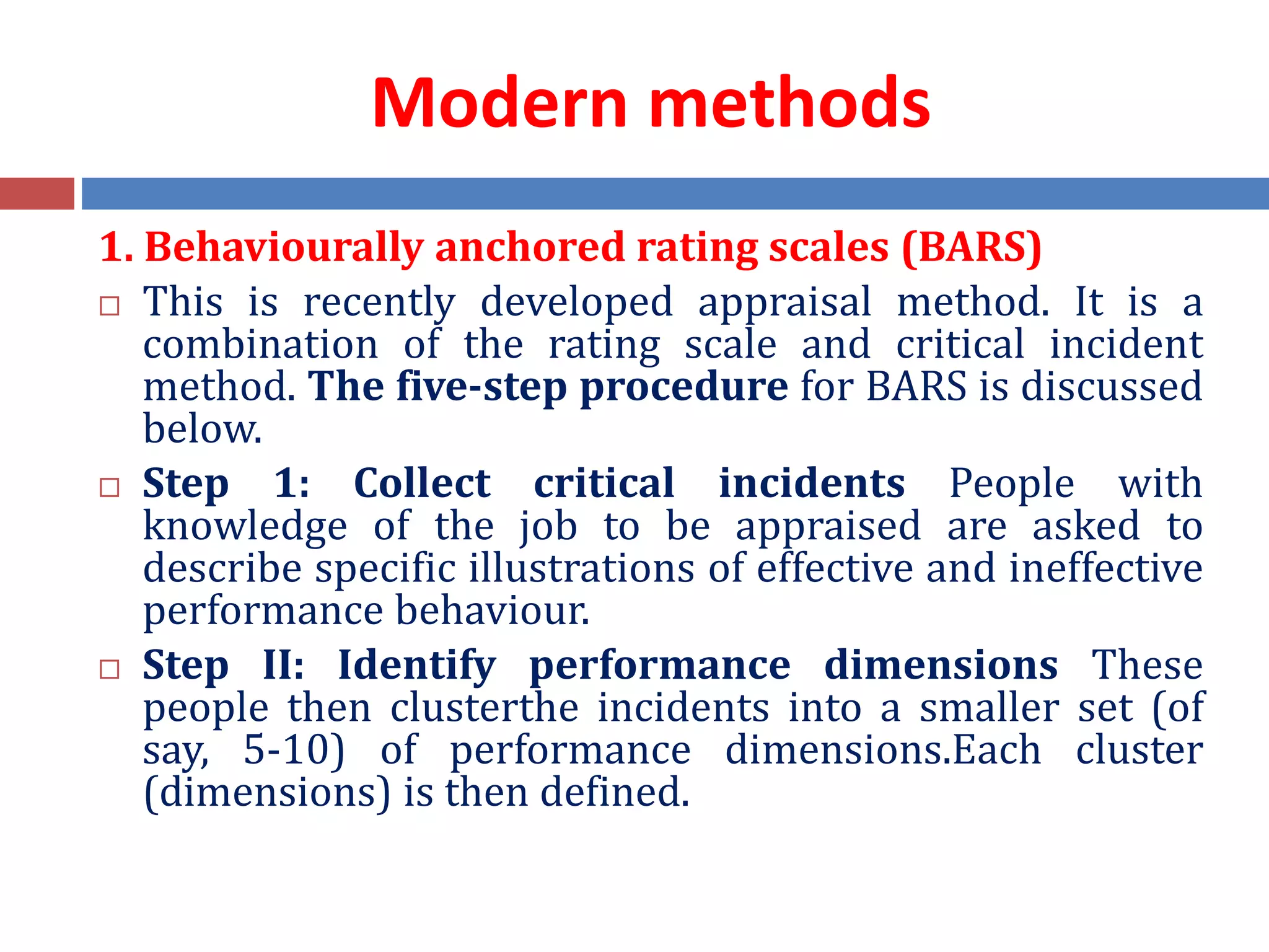 Modern methods
1. Behaviourally anchored rating scales (BARS)
 This is recently developed appraisal method. It is a
combination of the rating scale and critical incident
method. The five-step procedure for BARS is discussed
below.
 Step 1: Collect critical incidents People with
knowledge of the job to be appraised are asked to
describe specific illustrations of effective and ineffective
performance behaviour.
 Step II: Identify performance dimensions These
people then clusterthe incidents into a smaller set (of
say, 5-10) of performance dimensions.Each cluster
(dimensions) is then defined.
 