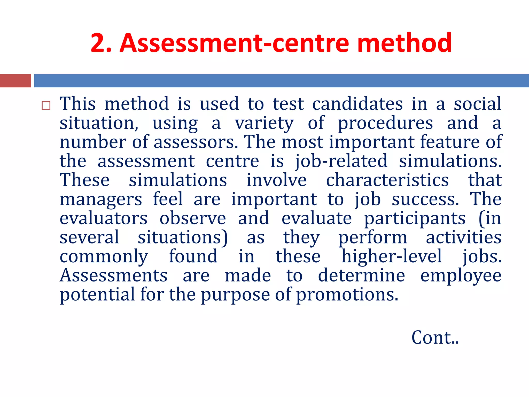 2. Assessment-centre method
 This method is used to test candidates in a social
situation, using a variety of procedures and a
number of assessors. The most important feature of
the assessment centre is job-related simulations.
These simulations involve characteristics that
managers feel are important to job success. The
evaluators observe and evaluate participants (in
several situations) as they perform activities
commonly found in these higher-level jobs.
Assessments are made to determine employee
potential for the purpose of promotions.
Cont..
 