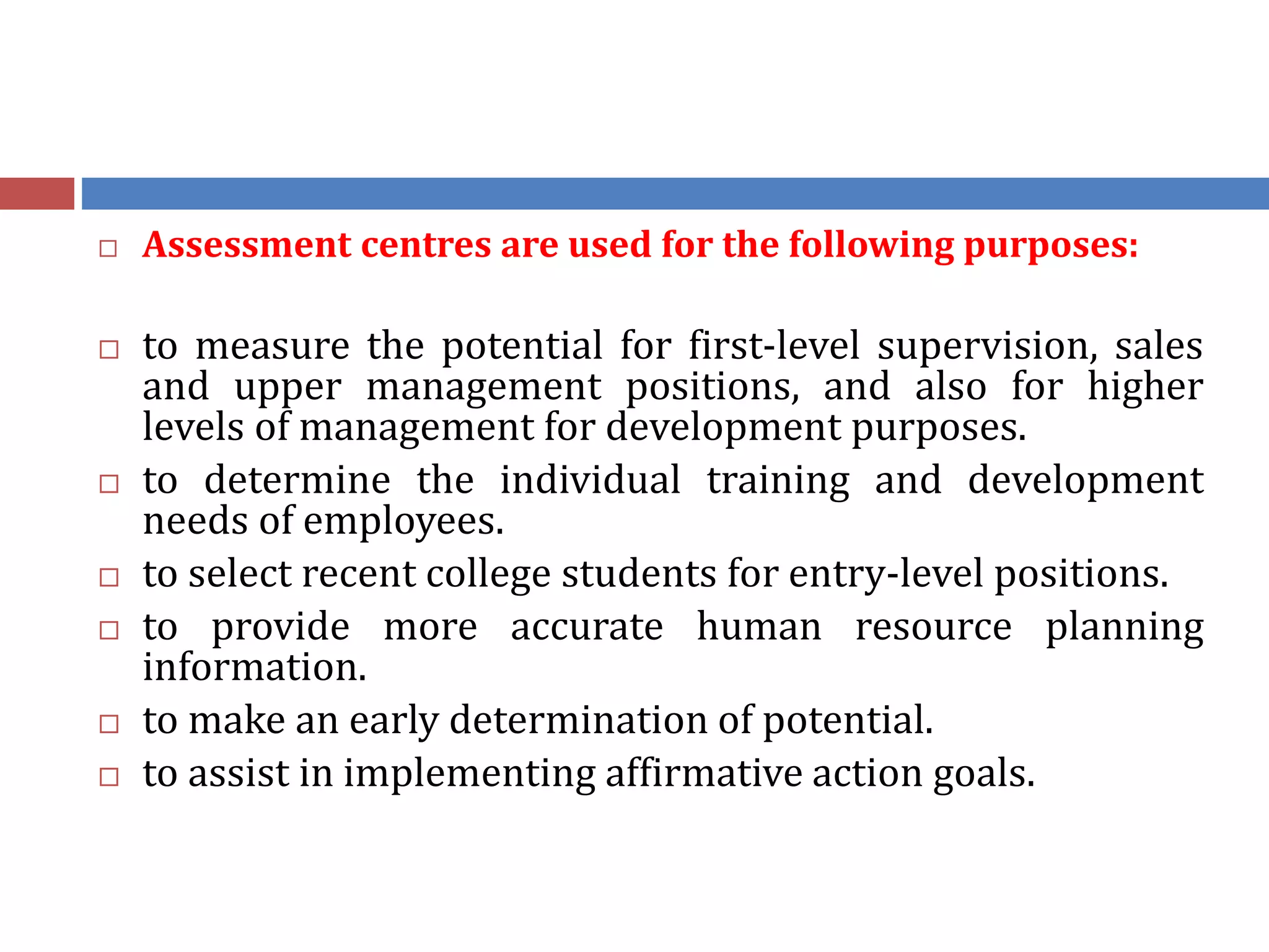  Assessment centres are used for the following purposes:
 to measure the potential for first-level supervision, sales
and upper management positions, and also for higher
levels of management for development purposes.
 to determine the individual training and development
needs of employees.
 to select recent college students for entry-level positions.
 to provide more accurate human resource planning
information.
 to make an early determination of potential.
 to assist in implementing affirmative action goals.
 