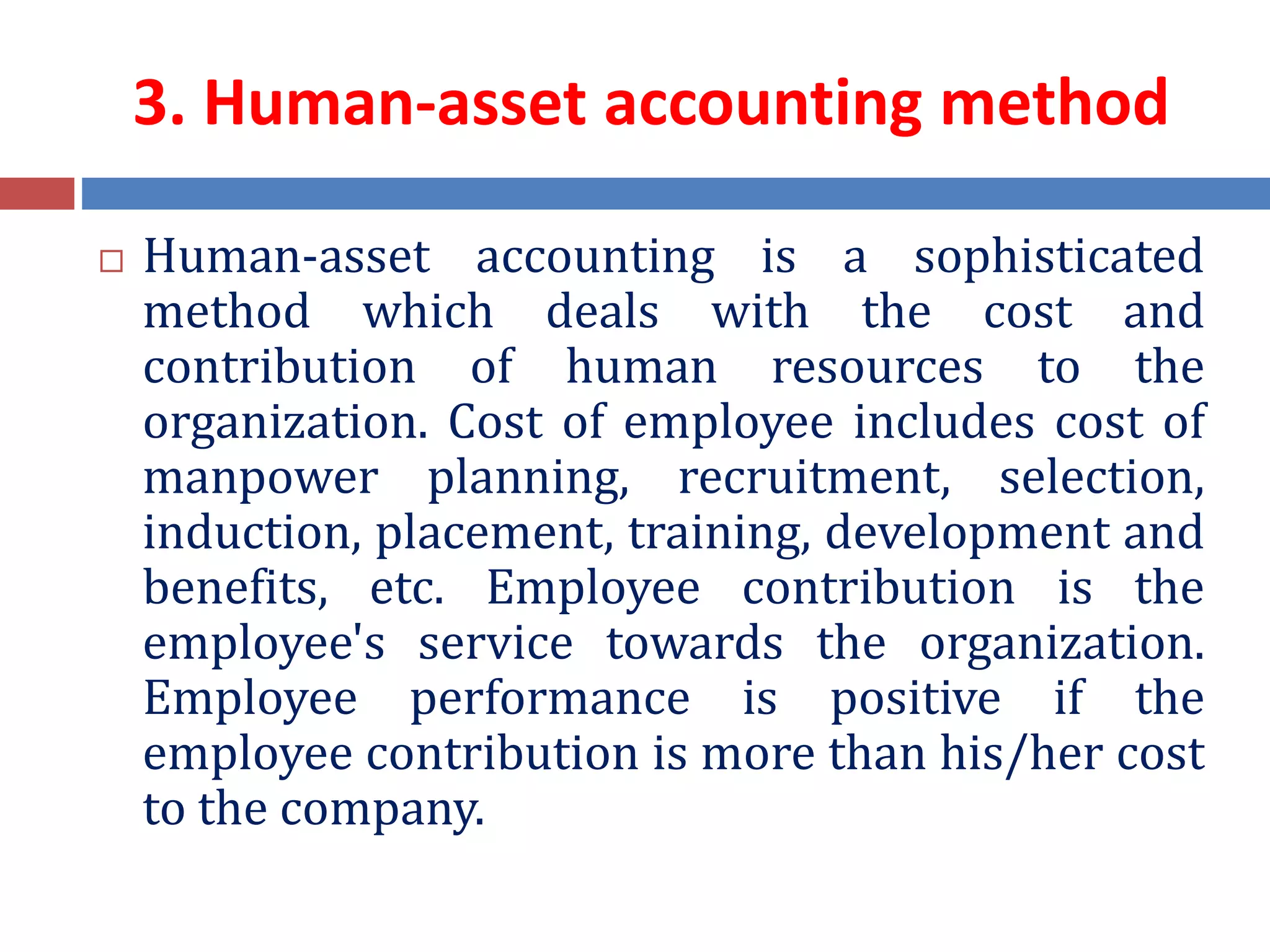 3. Human-asset accounting method
 Human-asset accounting is a sophisticated
method which deals with the cost and
contribution of human resources to the
organization. Cost of employee includes cost of
manpower planning, recruitment, selection,
induction, placement, training, development and
benefits, etc. Employee contribution is the
employee's service towards the organization.
Employee performance is positive if the
employee contribution is more than his/her cost
to the company.
 