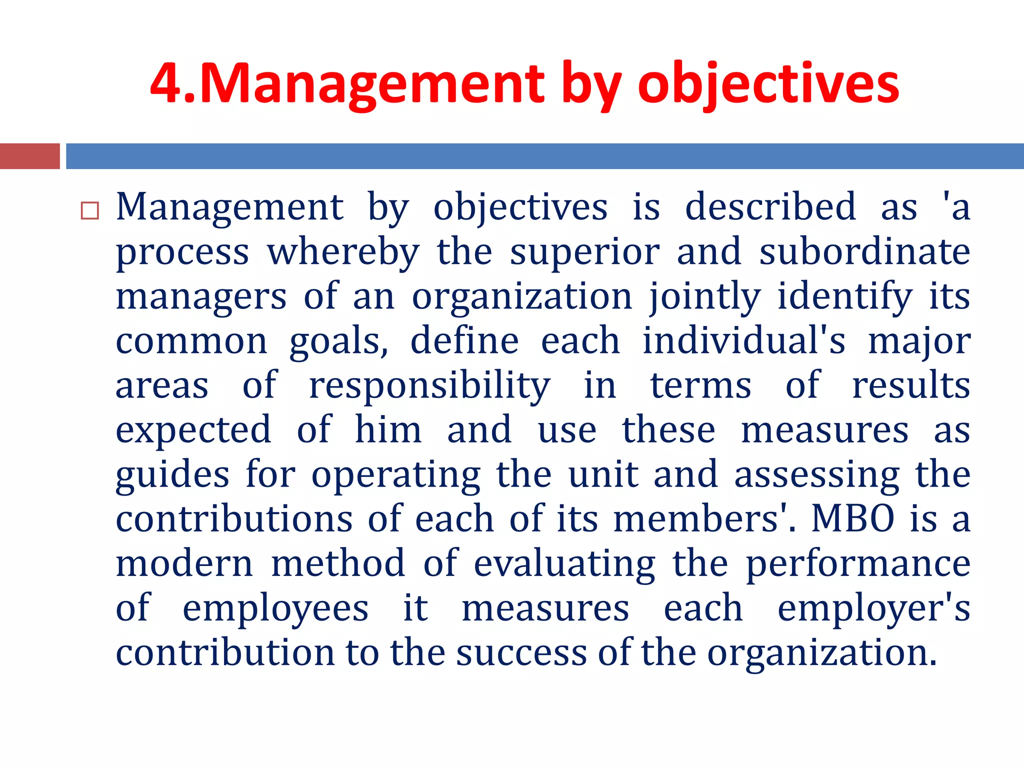 4.Management by objectives
 Management by objectives is described as 'a
process whereby the superior and subordinate
managers of an organization jointly identify its
common goals, define each individual's major
areas of responsibility in terms of results
expected of him and use these measures as
guides for operating the unit and assessing the
contributions of each of its members'. MBO is a
modern method of evaluating the performance
of employees it measures each employer's
contribution to the success of the organization.
 