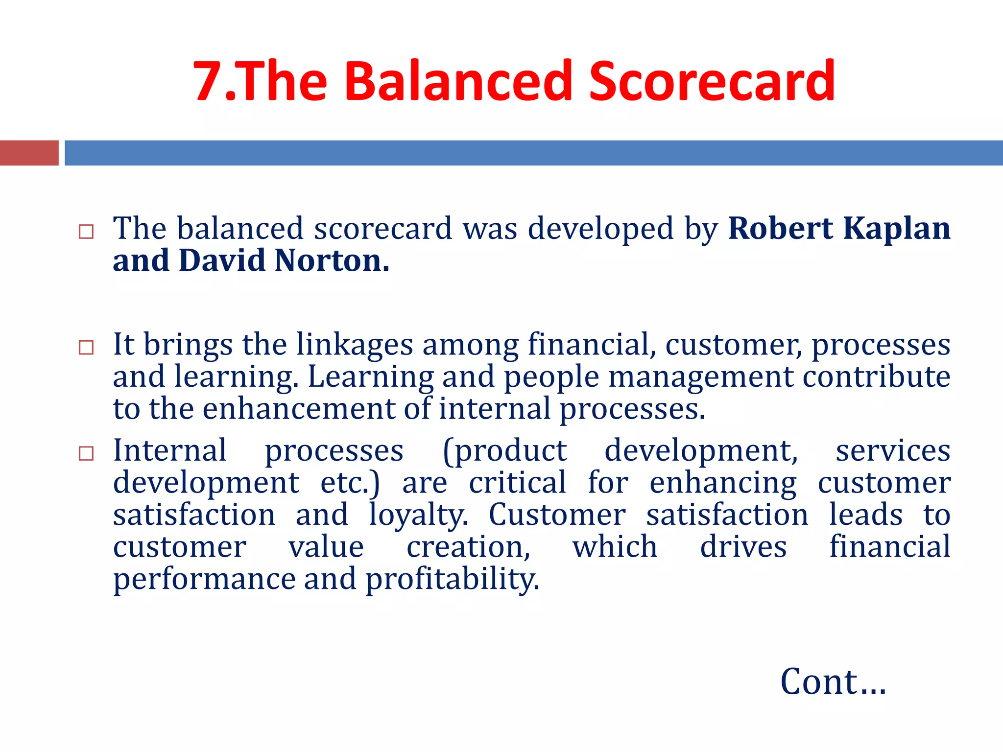 7.The Balanced Scorecard
 The balanced scorecard was developed by Robert Kaplan
and David Norton.
 It brings the linkages among financial, customer, processes
and learning. Learning and people management contribute
to the enhancement of internal processes.
 Internal processes (product development, services
development etc.) are critical for enhancing customer
satisfaction and loyalty. Customer satisfaction leads to
customer value creation, which drives financial
performance and profitability.
Cont…
 