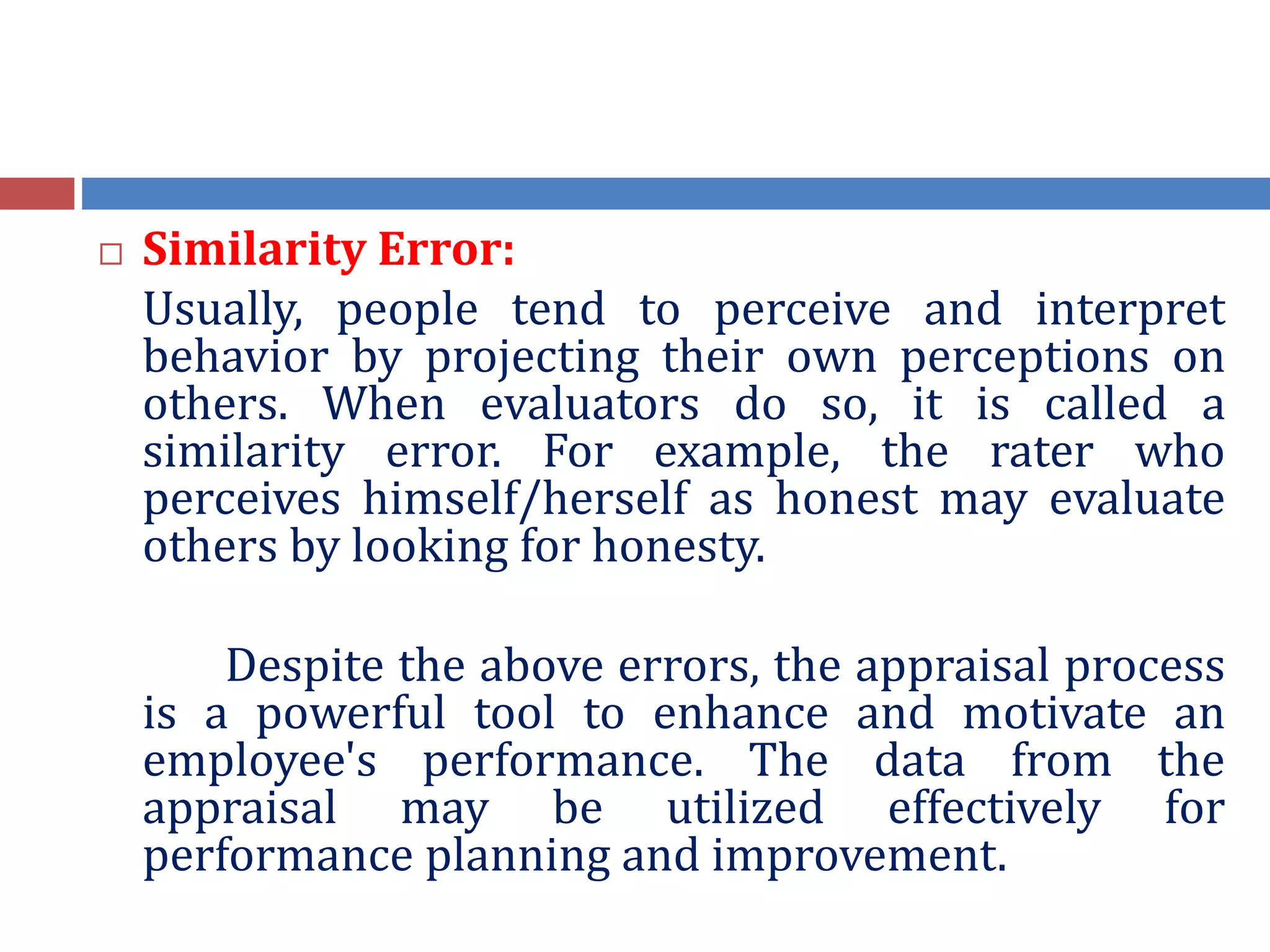  Similarity Error:
Usually, people tend to perceive and interpret
behavior by projecting their own perceptions on
others. When evaluators do so, it is called a
similarity error. For example, the rater who
perceives himself/herself as honest may evaluate
others by looking for honesty.
Despite the above errors, the appraisal process
is a powerful tool to enhance and motivate an
employee's performance. The data from the
appraisal may be utilized effectively for
performance planning and improvement.
 