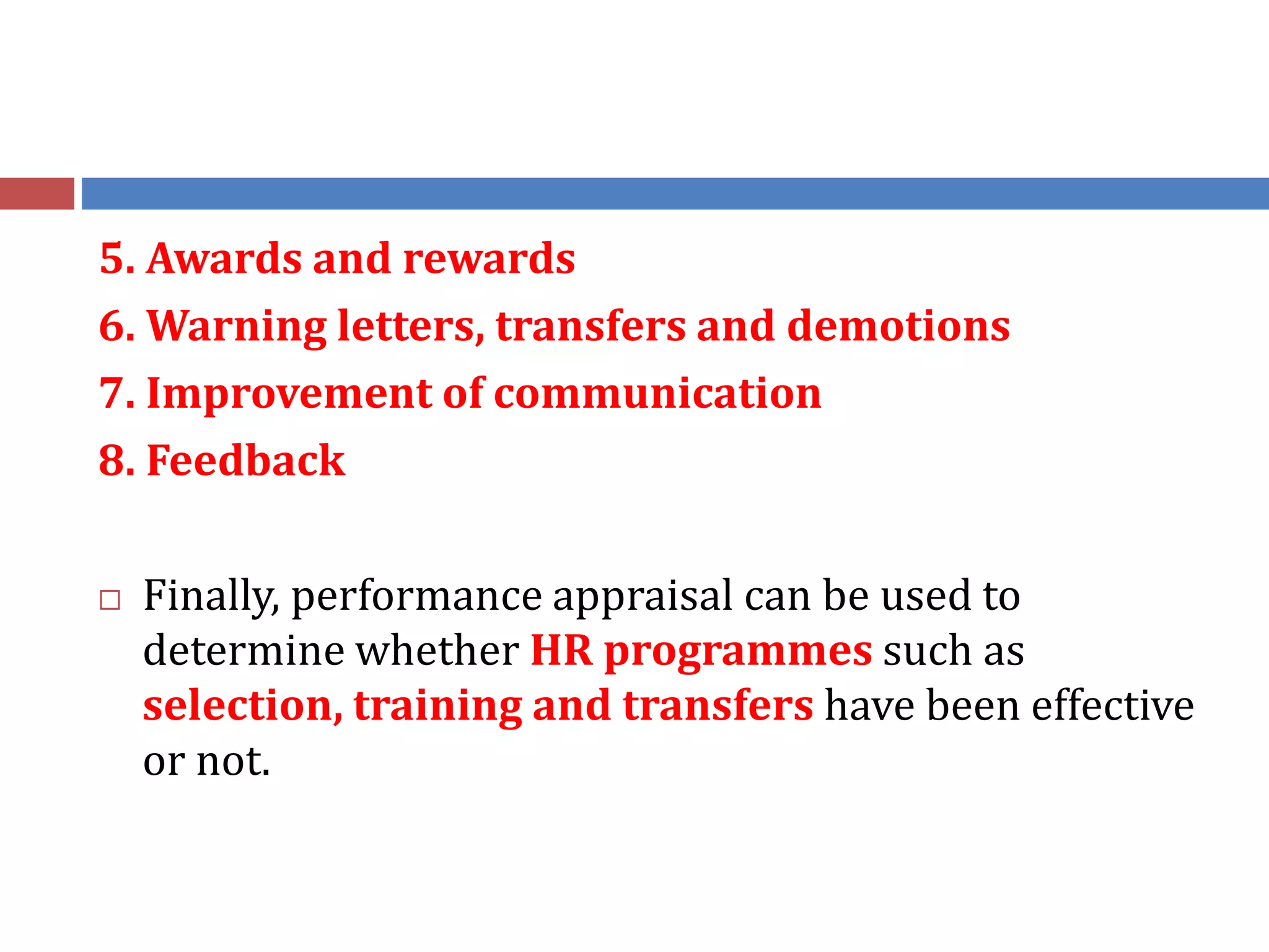 5. Awards and rewards
6. Warning letters, transfers and demotions
7. Improvement of communication
8. Feedback
 Finally, performance appraisal can be used to
determine whether HR programmes such as
selection, training and transfers have been effective
or not.
 