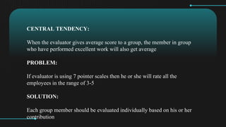 CENTRAL TENDENCY:
When the evaluator gives average score to a group, the member in group
who have performed excellent work will also get average
PROBLEM:
If evaluator is using 7 pointer scales then he or she will rate all the
employees in the range of 3-5
SOLUTION:
Each group member should be evaluated individually based on his or her
contribution
 