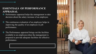 CREDITS: This presentation template was created by ݺߣsgo, and
includes icons by Flaticon, and infographics & images by Freepik
ESSENTIALS OF PERFORMANCE
APPRAISAL
? Performance appraisal helps the management to take
decision about the salary increase of an employee.
? The continuous evaluation of an employee helps in
improving the quality of an employee in job
performance.
? The Performance appraisal brings out the facilities
available to an employee,when the management is
prepared to provide adequate facilities for effective
performance.
 