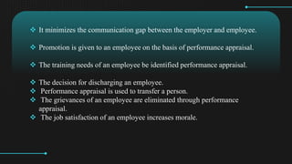 ? It minimizes the communication gap between the employer and employee.
? Promotion is given to an employee on the basis of performance appraisal.
? The training needs of an employee be identified performance appraisal.
? The decision for discharging an employee.
? Performance appraisal is used to transfer a person.
? The grievances of an employee are eliminated through performance
appraisal.
? The job satisfaction of an employee increases morale.
 