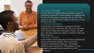 1.RANKING METHOD:
It is the oldest and simplest formal systematic method of
performance appraisal in which employee is compared with
all others for the purpose of placing order of worth. The
employees are ranked from the highest to the lowest or from
the best to the worst.
2. PAIRED COMPARISON:
In this method, each employee is compared with other
employees on one- on one basis only. The rater is provided
with a bunch of slips each coining pair of names, the rater
puts a tick mark against the employee whom he insiders the
better of the two.
3.GRADING METHOD:
In this method, certain categories of worth are established in
advance and carefully defined. There can be three
categories established for employees: outstanding,
satisfactory and unsatisfactory. The employee is, then,
allocated to the grade that best describes his or her
performance.
 