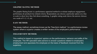 GRAPHIC RATING METHOD
The graphic Rating Scale is a performance appraisal method to evaluate employee engagement,
performance & productivity-related criteria. Respondents can choose a particular option on a line
or scale to show how they feel about something. A graphic rating scale shows the answer choices
on a scale of 1-3, 1-5, etc.
EASY METHOD:
The essay method, sometimes known as the free-form method, is a performance review
system where a superior creates a written review of the employee's performance.
FIELD REVIEW METHOD:
This method is based on superiors' opinion on the performance, behavior and skills of the
employee. The HR specialist asks seniors to answer questions related to employee's
employment and appraises the employee on the basis of feedback received from the
superiors.
 