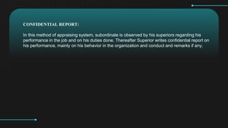 CONFIDENTIAL REPORT:
In this method of appraising system, subordinate is observed by his superiors regarding his
performance in the job and on his duties done. Thereafter Superior writes confidential report on
his performance, mainly on his behavior in the organization and conduct and remarks if any.
 