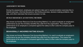 ASSESSMENT METHOD:
During the assessment, employees are asked to take part in social-simulation exercises like in-
basket exercises, informal discussions, fact-finding exercises, decision-making problems, role-
play, and other exercises that ensure success in a role.
HUMAN RESOURCE ACCOUNTING METHOD:
Also known as Human Resource Cost Accounting Method, it is used to evaluate an employee's
performance as per the monetary benefits they yield from the organization. This means the
performance of an employee is compared against the salary & other costs the company pays to
the employee.
BEHAVIORALLY ANCHORED RATTING SCALES:
Also known as Human Resource Cost Accounting Method, it is used to evaluate an employee's
performance as per the monetary benefits they yield from the organization. This means the
performance of an employee is compared against the salary & other costs the company pays to
the employee.
 