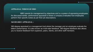 APPRAISAL THROUGH MBO
MBO stands for management by objectives and is a system of appraising employees.
As discussed earlier, performance appraisal is where a company evaluates how employees
perform their specific duties as per their job descriptions.
360 DEGREE APPRAISAL :
360-degree appraisal is a management tool where the manager and an employee evaluate the
latter's performance. It is also known as multi-rater feedback. 360-degree feedback also allows
you to receive feedback from superiors, peers, clients, and other staff members.
 