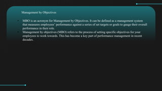 ? MBO is an acronym for Management by Objectives. It can be defined as a management system
that measures employees performance against a series of set targets or goals to gauge their overall
performance in their role.
? Management by objectives (MBO) refers to the process of setting specific objectives for your
employees to work towards. This has become a key part of performance management in recent
decades.
Management by Objectives
 