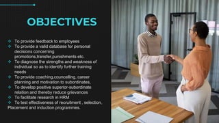 OBJECTIVES
? To provide feedback to employees
? To provide a valid database for personal
decisions concerning
promotions,transfer,punishments etc.
? To diagnose the strengths and weakness of
individual so as to identify further training
needs
? To provide coaching,councelling, career
planning and motivation to subordinates,
? To develop positive superior-subordinate
relation and thereby reduce grievances
? To facilitate research in HRM
? To test effectiveness of recruitment , selection,
Placement and induction programmes.
 