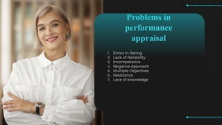 Problems in
performance
appraisal
1. Errors in Rating
2. Lack of Reliability
3. Incompetence
4. Negative Approach
5. Multiple Objectives
6. Resistance
7. Lack of knowledge
 