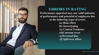 ERRORS IN RATING
Performance appraisal may not valid indicator
of performance and potential of employees due
to the following types of errors
(a) Halo effect
(b) Stereotyping
(c) Central Tendency
(d)Constant error
(e)Personal bias
(f) Spill over effect
 