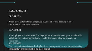 HALO EFFECT:
PROBLEM:
When a evaluator rates an employee high on all items because of one
characteristic that he or she likes
EXAMPLE:
If a employee was absent for few days but the evaluator has a good relationship
with him, then rating will be higher in all other areas of work in order to
balance it
SOLUTION:
The re-examination is done by higher-level managers to correct such appraising
because they are supposed to be more partial
 
