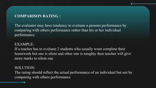 COMPARISON RATING :
The evaluator may have tendency to evaluate a persons performance by
comparing with others performance rather than his or her individual
performance.
EXAMPLE:
If a teacher has to evaluate 2 students who usually wont complete their
homework but one is silent and other one is naughty then teacher will give
more marks to silent one
SOLUTION:
The rating should reflect the actual performance of an individual but not by
comparing with others performance
 