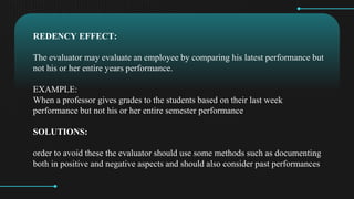 REDENCY EFFECT:
The evaluator may evaluate an employee by comparing his latest performance but
not his or her entire years performance.
EXAMPLE:
When a professor gives grades to the students based on their last week
performance but not his or her entire semester performance
SOLUTIONS:
order to avoid these the evaluator should use some methods such as documenting
both in positive and negative aspects and should also consider past performances
 