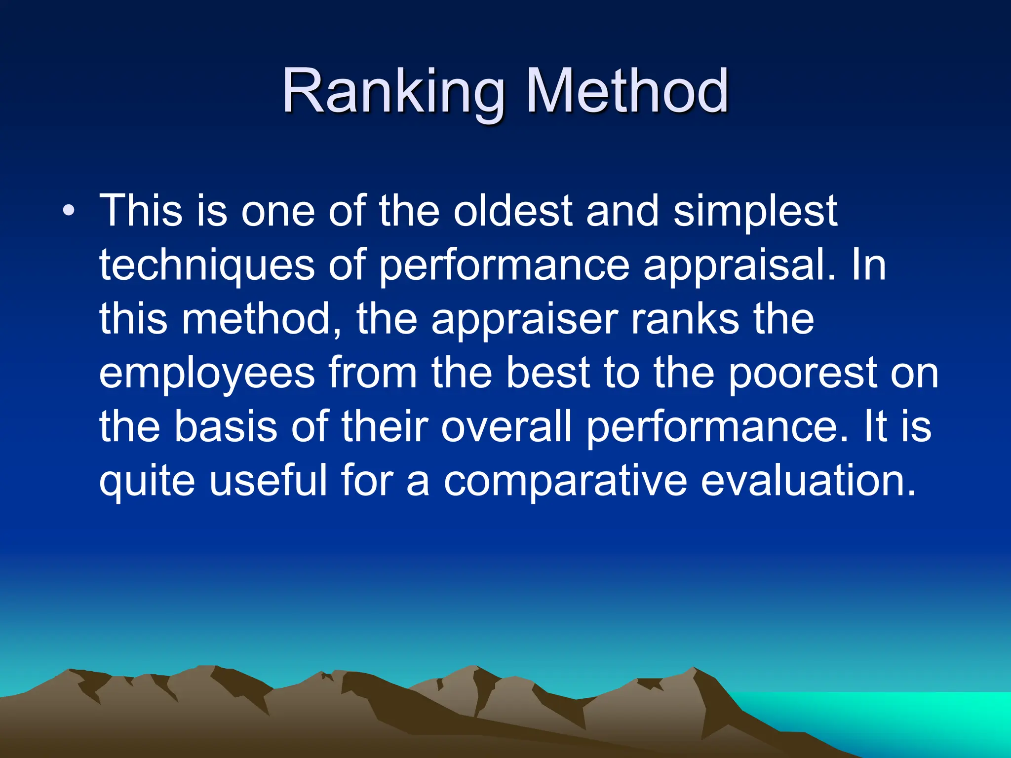 Ranking Method
• This is one of the oldest and simplest
techniques of performance appraisal. In
this method, the appraiser ranks the
employees from the best to the poorest on
the basis of their overall performance. It is
quite useful for a comparative evaluation.
 