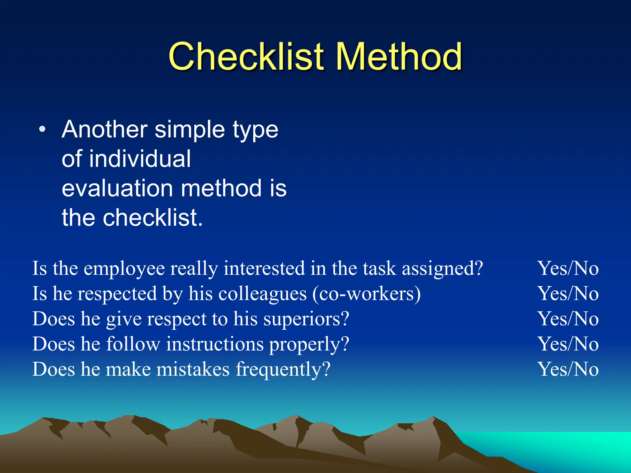 Checklist Method
• Another simple type
of individual
evaluation method is
the checklist.
Is the employee really interested in the task assigned? Yes/No
Is he respected by his colleagues (co-workers) Yes/No
Does he give respect to his superiors? Yes/No
Does he follow instructions properly? Yes/No
Does he make mistakes frequently? Yes/No
 