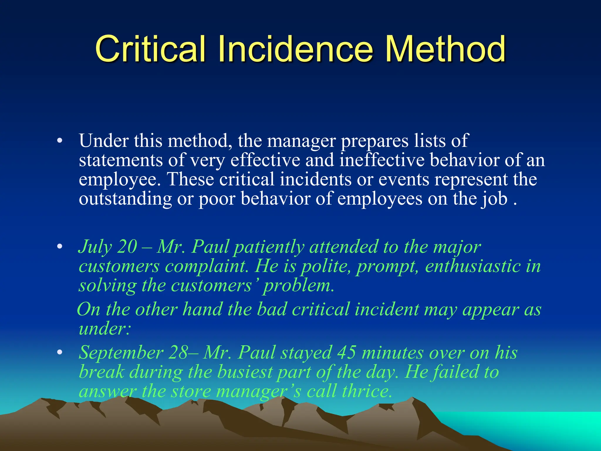 Critical Incidence Method
• Under this method, the manager prepares lists of
statements of very effective and ineffective behavior of an
employee. These critical incidents or events represent the
outstanding or poor behavior of employees on the job .
• July 20 – Mr. Paul patiently attended to the major
customers complaint. He is polite, prompt, enthusiastic in
solving the customers’ problem.
On the other hand the bad critical incident may appear as
under:
• September 28– Mr. Paul stayed 45 minutes over on his
break during the busiest part of the day. He failed to
answer the store manager’s call thrice.
 