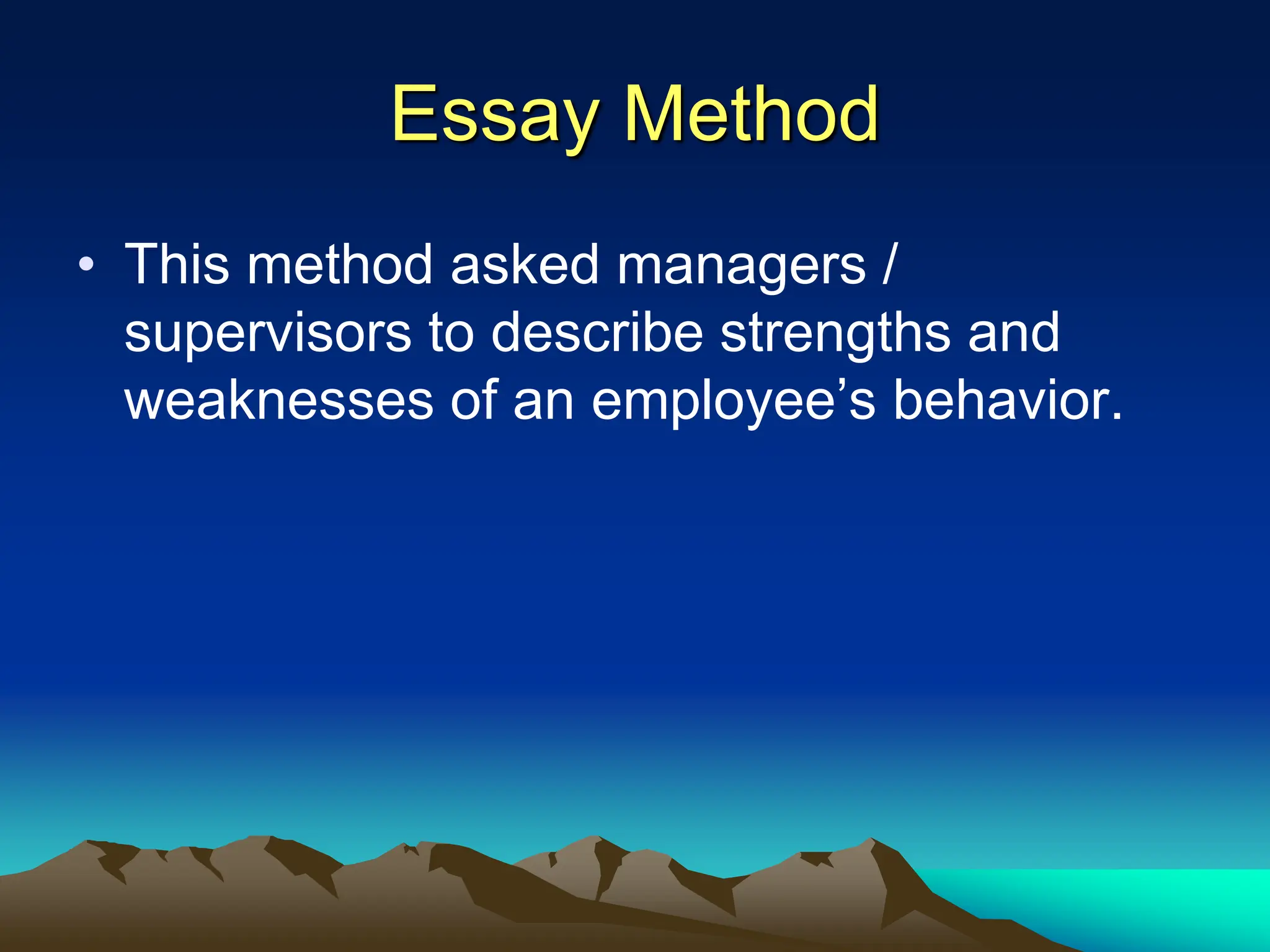 Essay Method
• This method asked managers /
supervisors to describe strengths and
weaknesses of an employee’s behavior.
 