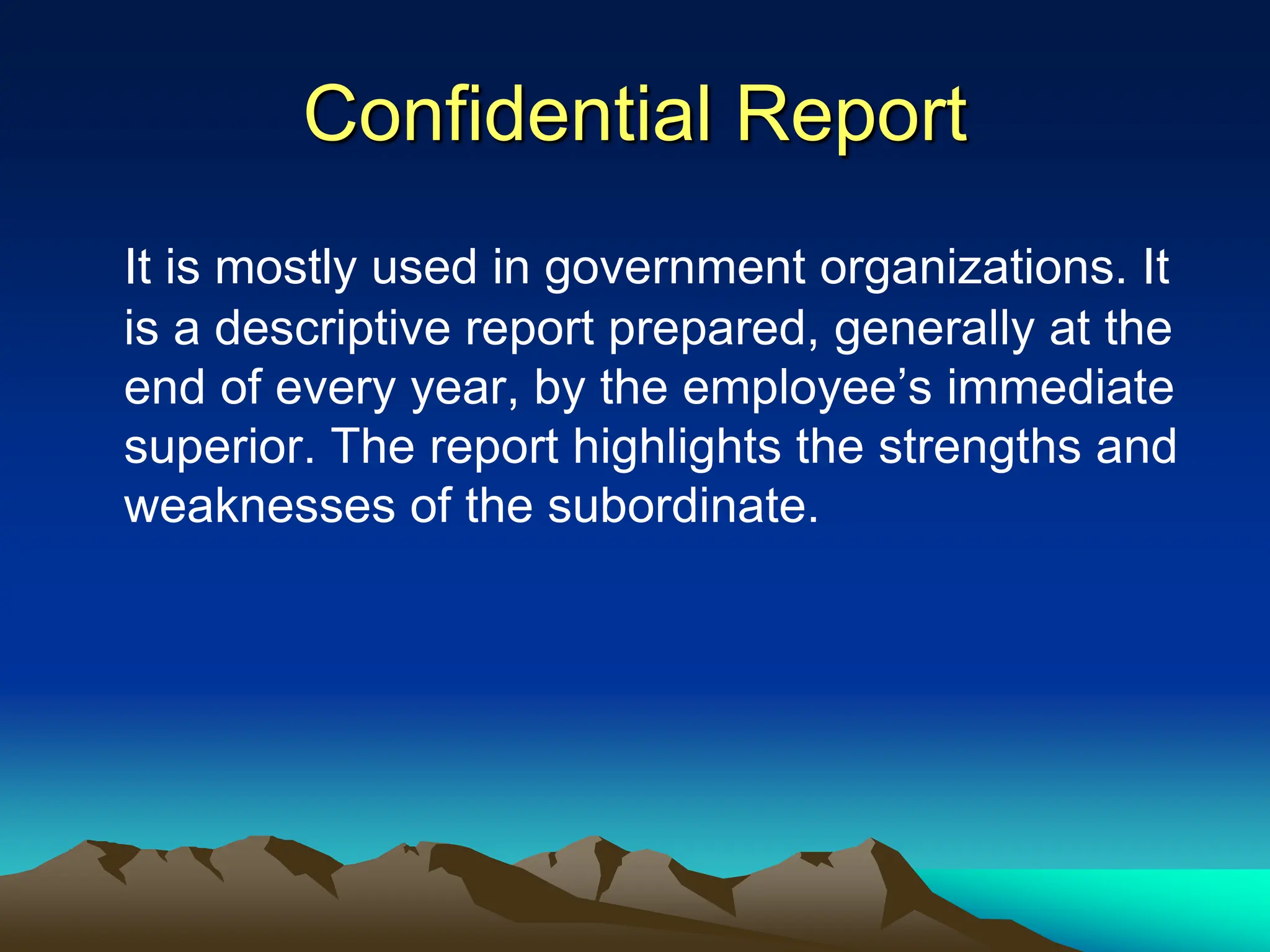 Confidential Report
It is mostly used in government organizations. It
is a descriptive report prepared, generally at the
end of every year, by the employee’s immediate
superior. The report highlights the strengths and
weaknesses of the subordinate.
 