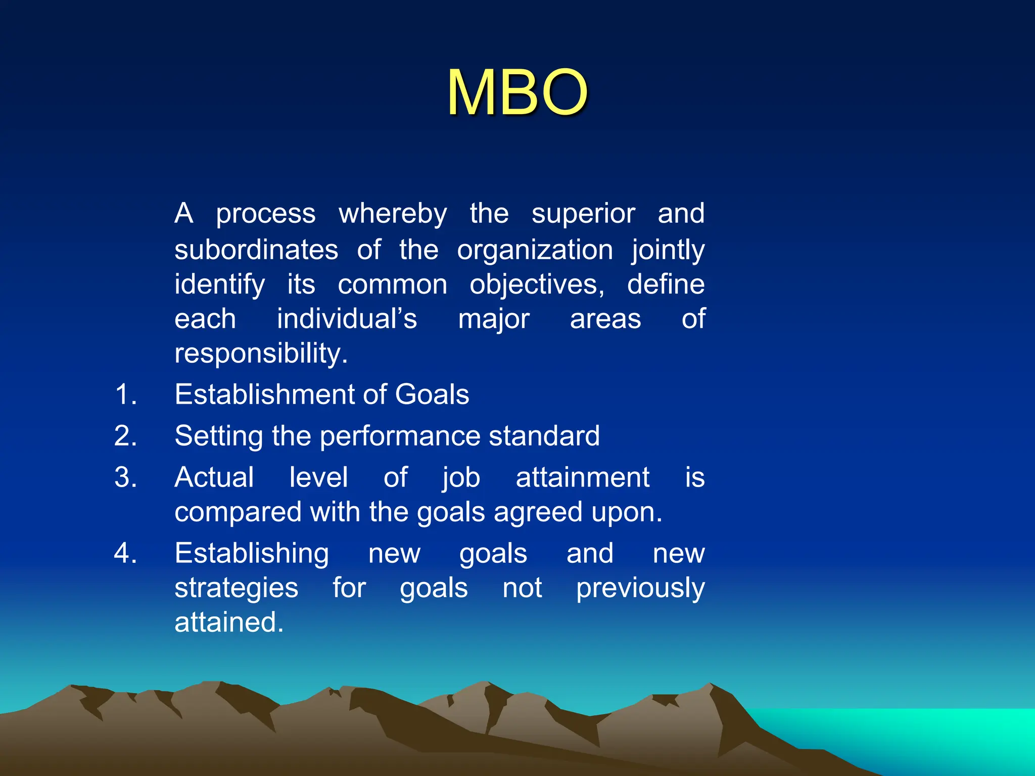 MBO
A process whereby the superior and
subordinates of the organization jointly
identify its common objectives, define
each individual’s major areas of
responsibility.
1. Establishment of Goals
2. Setting the performance standard
3. Actual level of job attainment is
compared with the goals agreed upon.
4. Establishing new goals and new
strategies for goals not previously
attained.
 