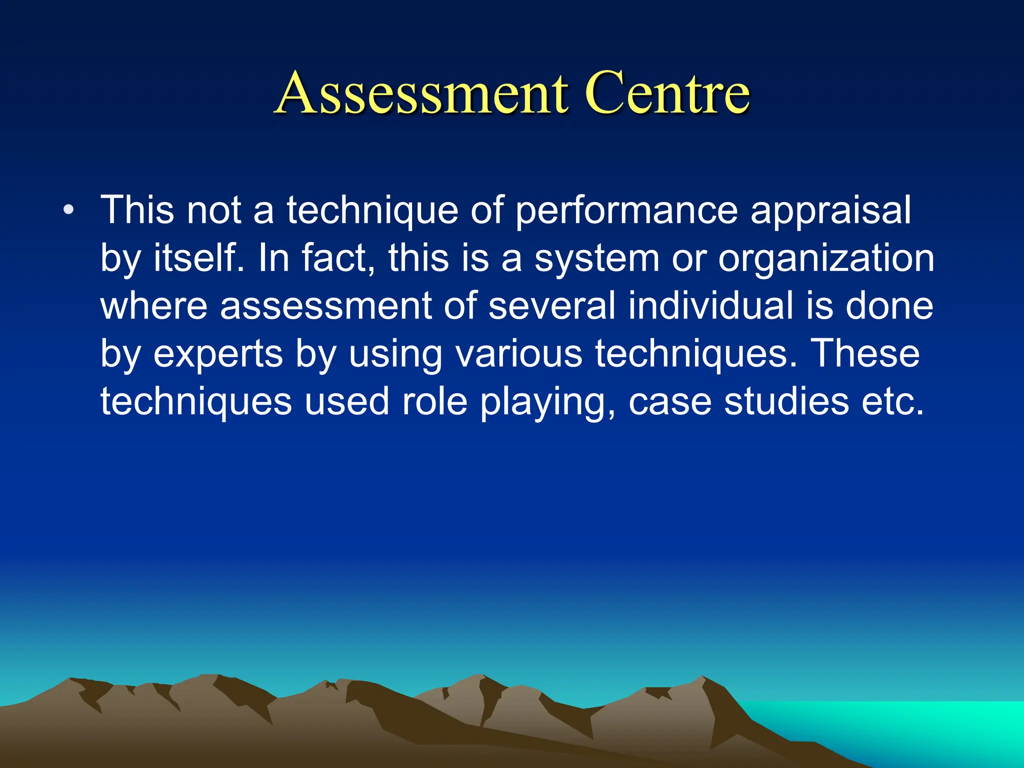 Assessment Centre
• This not a technique of performance appraisal
by itself. In fact, this is a system or organization
where assessment of several individual is done
by experts by using various techniques. These
techniques used role playing, case studies etc.
 