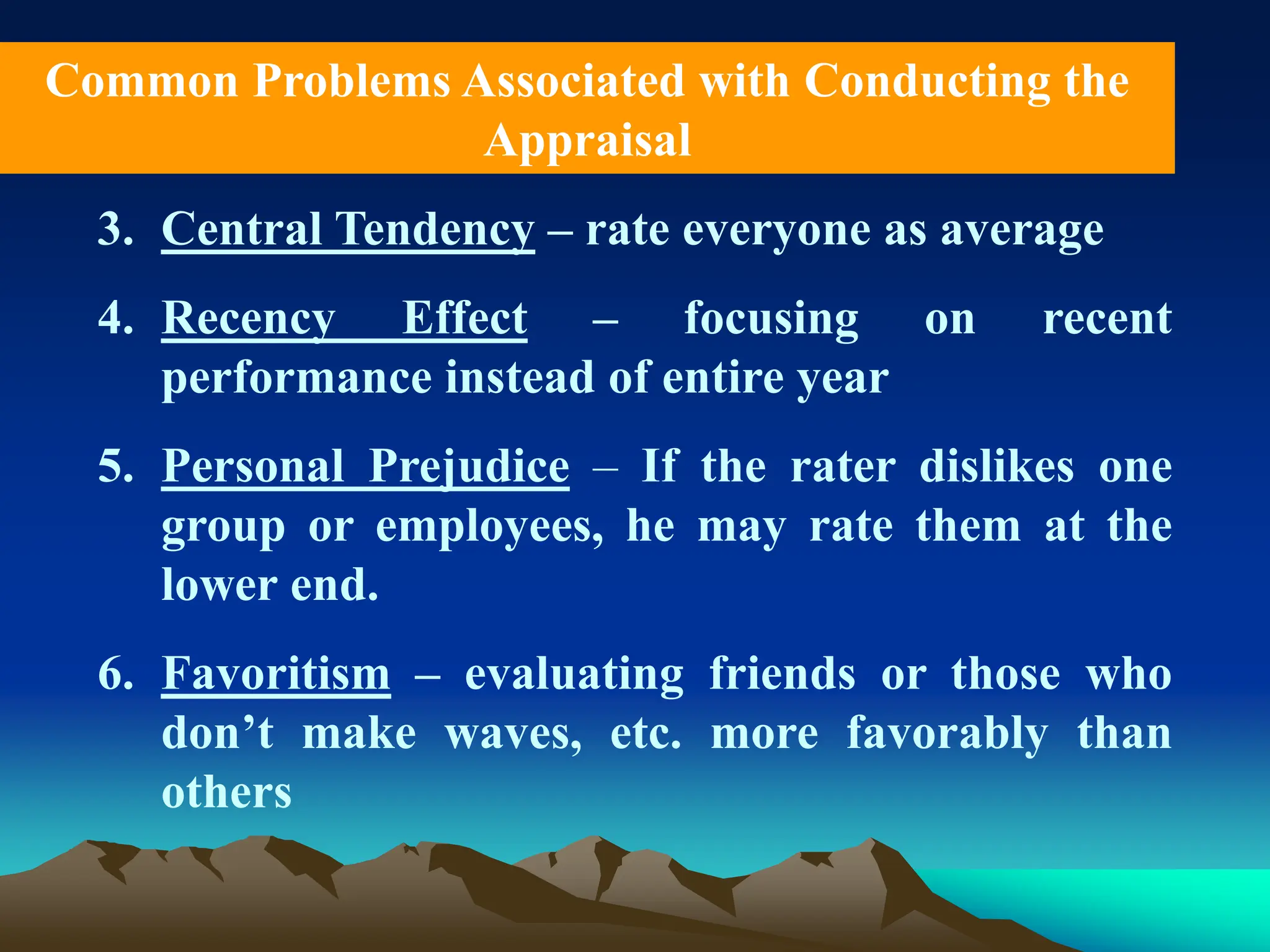 3. Central Tendency – rate everyone as average
4. Recency Effect – focusing on recent
performance instead of entire year
5. Personal Prejudice – If the rater dislikes one
group or employees, he may rate them at the
lower end.
6. Favoritism – evaluating friends or those who
don’t make waves, etc. more favorably than
others
Common Problems Associated with Conducting the
Appraisal
 