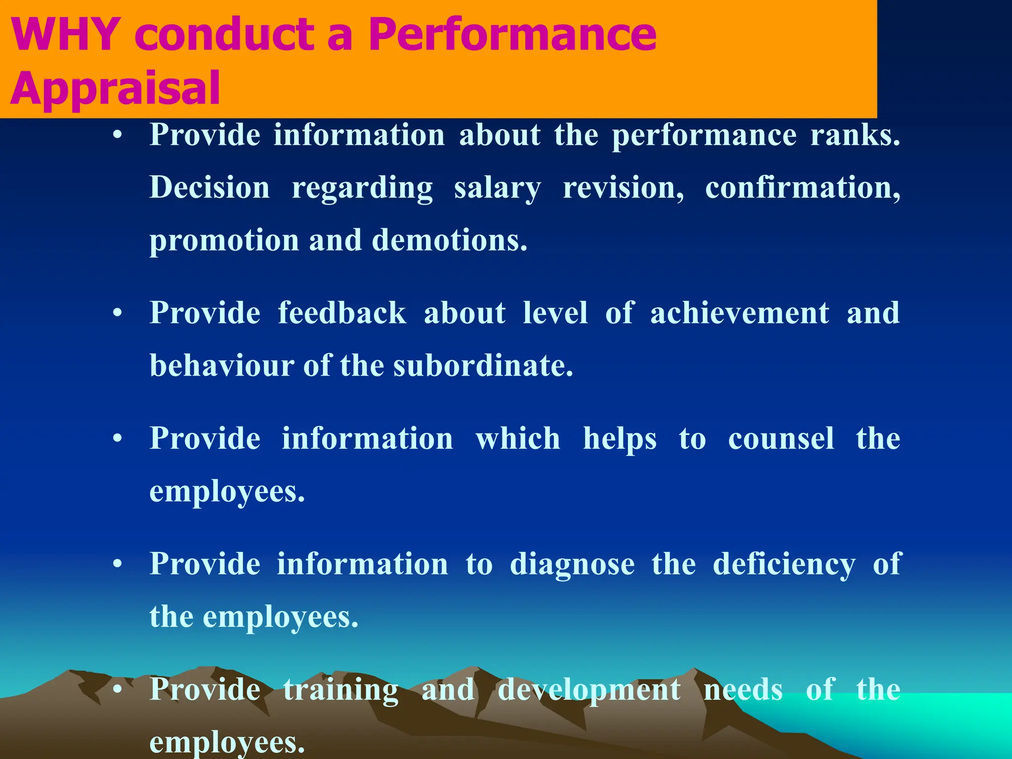 • Provide information about the performance ranks.
Decision regarding salary revision, confirmation,
promotion and demotions.
• Provide feedback about level of achievement and
behaviour of the subordinate.
• Provide information which helps to counsel the
employees.
• Provide information to diagnose the deficiency of
the employees.
• Provide training and development needs of the
employees.
WHY conduct a Performance
Appraisal
 