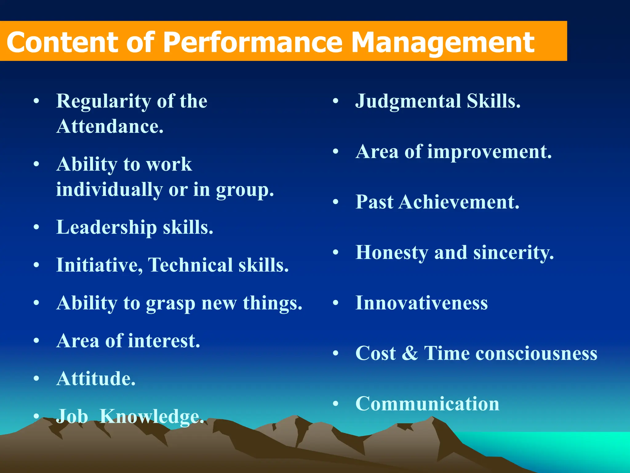 • Regularity of the
Attendance.
• Ability to work
individually or in group.
• Leadership skills.
• Initiative, Technical skills.
• Ability to grasp new things.
• Area of interest.
• Attitude.
• Job Knowledge.
Content of Performance Management
• Judgmental Skills.
• Area of improvement.
• Past Achievement.
• Honesty and sincerity.
• Innovativeness
• Cost & Time consciousness
• Communication
 