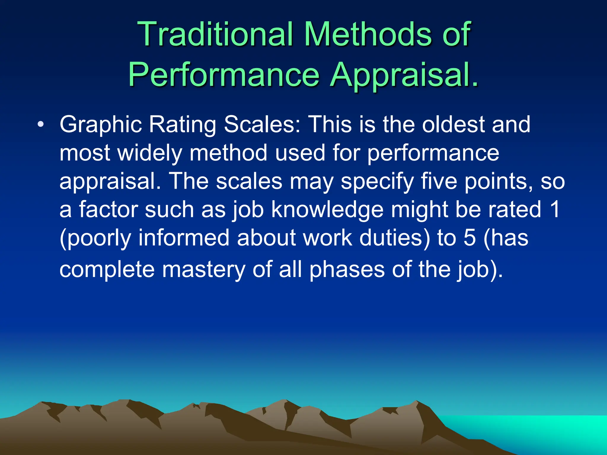 Traditional Methods of
Performance Appraisal.
• Graphic Rating Scales: This is the oldest and
most widely method used for performance
appraisal. The scales may specify five points, so
a factor such as job knowledge might be rated 1
(poorly informed about work duties) to 5 (has
complete mastery of all phases of the job).
 
