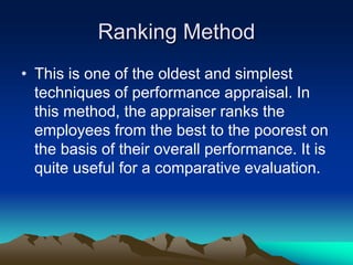 Ranking Method
• This is one of the oldest and simplest
techniques of performance appraisal. In
this method, the appraiser ranks the
employees from the best to the poorest on
the basis of their overall performance. It is
quite useful for a comparative evaluation.
 