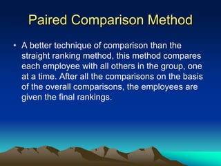 Paired Comparison Method
• A better technique of comparison than the
straight ranking method, this method compares
each employee with all others in the group, one
at a time. After all the comparisons on the basis
of the overall comparisons, the employees are
given the final rankings.
 