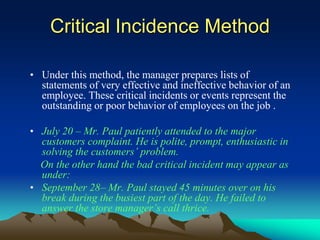 Critical Incidence Method
• Under this method, the manager prepares lists of
statements of very effective and ineffective behavior of an
employee. These critical incidents or events represent the
outstanding or poor behavior of employees on the job .
• July 20 – Mr. Paul patiently attended to the major
customers complaint. He is polite, prompt, enthusiastic in
solving the customers’ problem.
On the other hand the bad critical incident may appear as
under:
• September 28– Mr. Paul stayed 45 minutes over on his
break during the busiest part of the day. He failed to
answer the store manager’s call thrice.
 