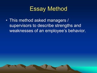 Essay Method
• This method asked managers /
supervisors to describe strengths and
weaknesses of an employee’s behavior.
 