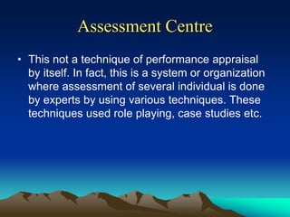 Assessment Centre
• This not a technique of performance appraisal
by itself. In fact, this is a system or organization
where assessment of several individual is done
by experts by using various techniques. These
techniques used role playing, case studies etc.
 