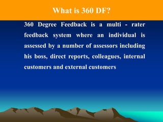 What is 360 DF?
360 Degree Feedback is a multi - rater
feedback system where an individual is
assessed by a number of assessors including
his boss, direct reports, colleagues, internal
customers and external customers
 