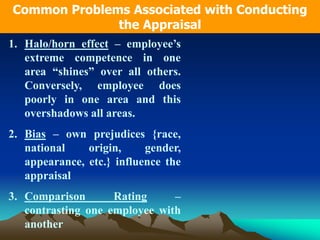 1. Halo/horn effect – employee’s
extreme competence in one
area “shines” over all others.
Conversely, employee does
poorly in one area and this
overshadows all areas.
2. Bias – own prejudices {race,
national origin, gender,
appearance, etc.} influence the
appraisal
3. Comparison Rating –
contrasting one employee with
another
Common Problems Associated with Conducting
the Appraisal
 