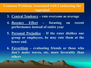 3. Central Tendency – rate everyone as average
4. Recency Effect – focusing on recent
performance instead of entire year
5. Personal Prejudice – If the rater dislikes one
group or employees, he may rate them at the
lower end.
6. Favoritism – evaluating friends or those who
don’t make waves, etc. more favorably than
others
Common Problems Associated with Conducting the
Appraisal
 