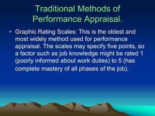 Traditional Methods of
Performance Appraisal.
• Graphic Rating Scales: This is the oldest and
most widely method used for performance
appraisal. The scales may specify five points, so
a factor such as job knowledge might be rated 1
(poorly informed about work duties) to 5 (has
complete mastery of all phases of the job).
 